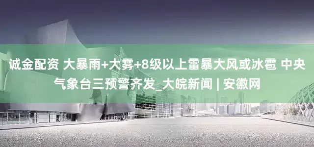 诚金配资 大暴雨+大雾+8级以上雷暴大风或冰雹 中央气象台三预警齐发_大皖新闻 | 安徽网