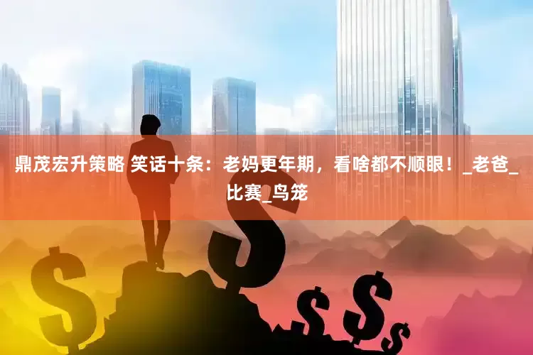 鼎茂宏升策略 笑话十条：老妈更年期，看啥都不顺眼！_老爸_比赛_鸟笼