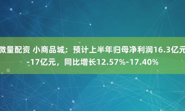 微量配资 小商品城：预计上半年归母净利润16.3亿元-17亿元，同比增长12.57%-17.40%