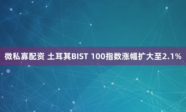 微私寡配资 土耳其BIST 100指数涨幅扩大至2.1%