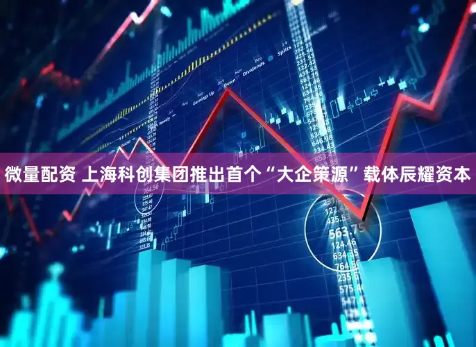 微量配资 上海科创集团推出首个“大企策源”载体辰耀资本