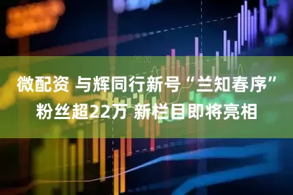 微配资 与辉同行新号“兰知春序”粉丝超22万 新栏目即将亮相
