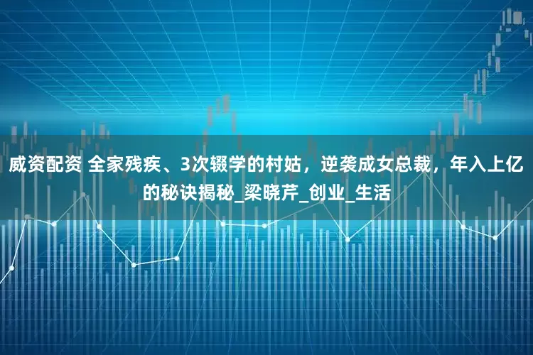 威资配资 全家残疾、3次辍学的村姑，逆袭成女总裁，年入上亿的秘诀揭秘_梁晓芹_创业_生活