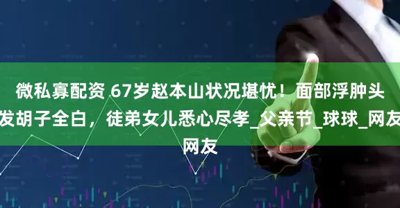 微私寡配资 67岁赵本山状况堪忧！面部浮肿头发胡子全白，徒弟女儿悉心尽孝_父亲节_球球_网友