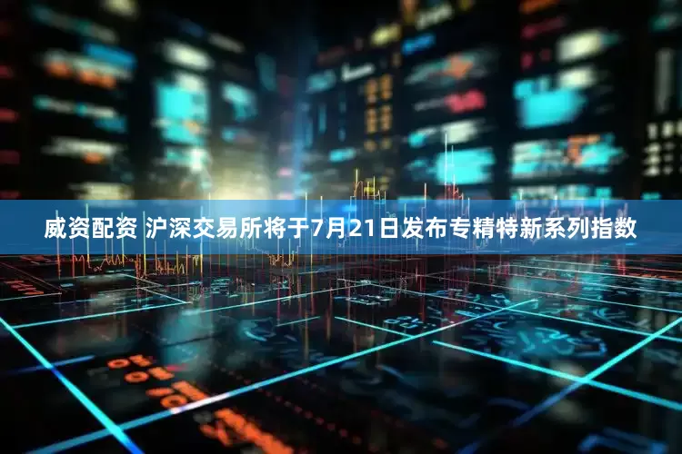 威资配资 沪深交易所将于7月21日发布专精特新系列指数
