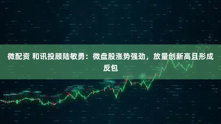 微配资 和讯投顾陆敏勇：微盘股涨势强劲，放量创新高且形成反包