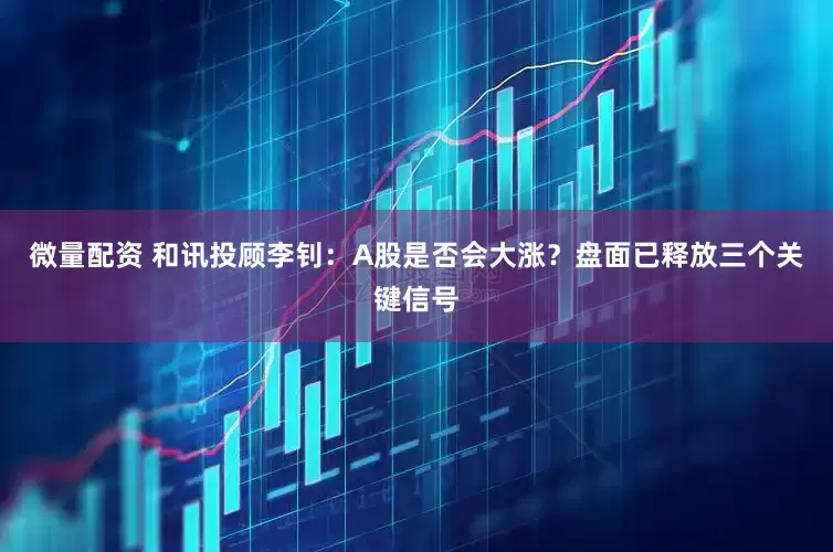微量配资 和讯投顾李钊：A股是否会大涨？盘面已释放三个关键信号