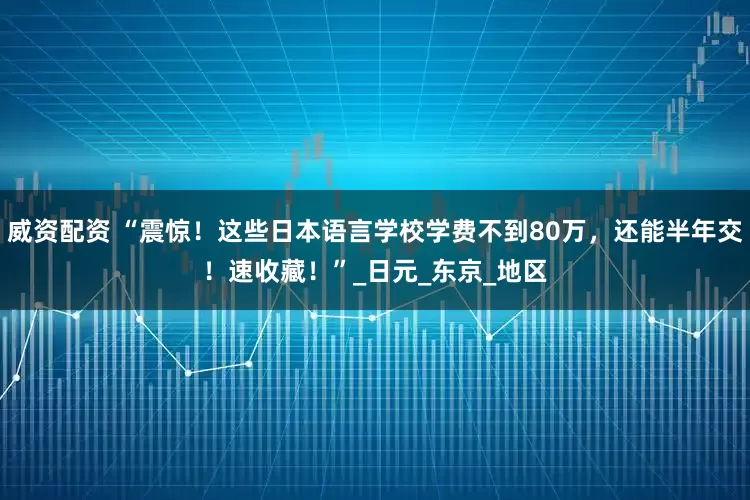 威资配资 “震惊！这些日本语言学校学费不到80万，还能半年交！速收藏！”_日元_东京_地区