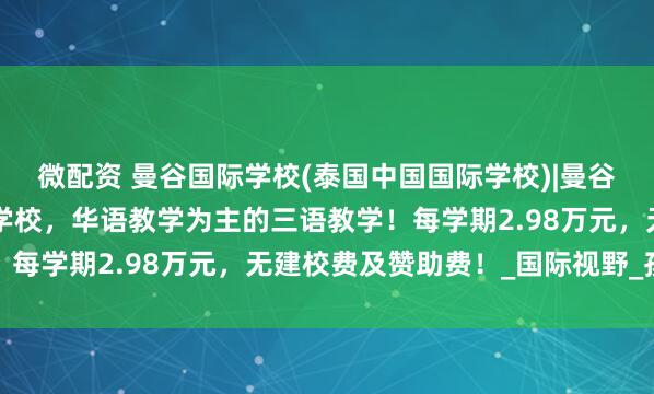 微配资 曼谷国际学校(泰国中国国际学校)|曼谷小学1年级，曼谷华人学校，华语教学为主的三语教学！每学期2.98万元，无建校费及赞助费！_国际视野_孩子