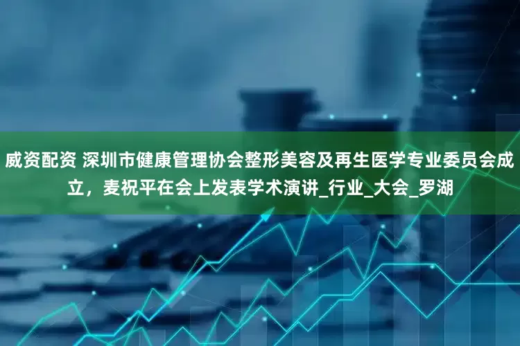威资配资 深圳市健康管理协会整形美容及再生医学专业委员会成立，麦祝平在会上发表学术演讲_行业_大会_罗湖