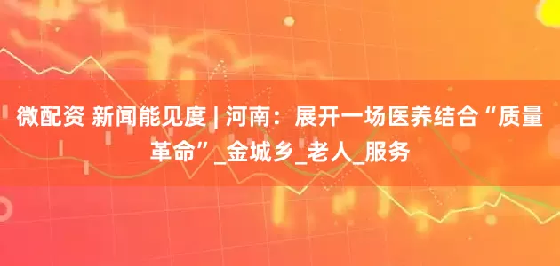 微配资 新闻能见度 | 河南：展开一场医养结合“质量革命”_金城乡_老人_服务
