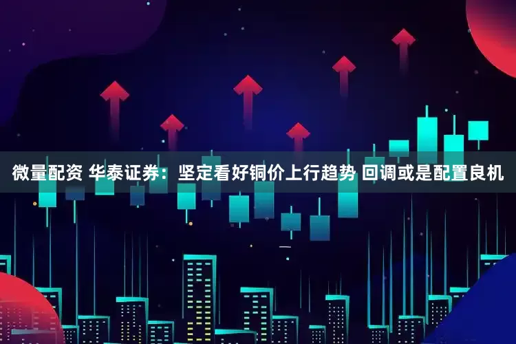 微量配资 华泰证券：坚定看好铜价上行趋势 回调或是配置良机