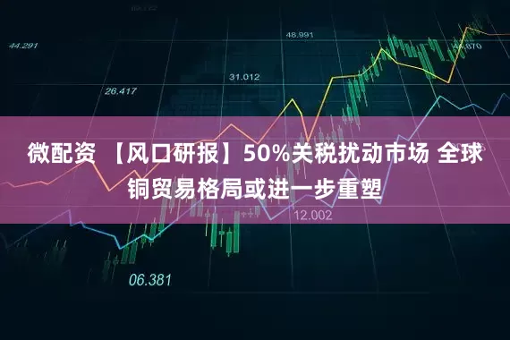 微配资 【风口研报】50%关税扰动市场 全球铜贸易格局或进一步重塑