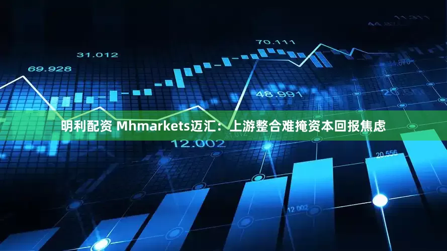 明利配资 Mhmarkets迈汇：上游整合难掩资本回报焦虑