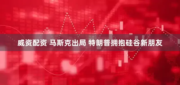 威资配资 马斯克出局 特朗普拥抱硅谷新朋友