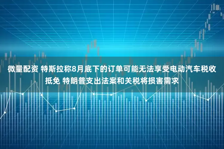 微量配资 特斯拉称8月底下的订单可能无法享受电动汽车税收抵免 特朗普支出法案和关税将损害需求