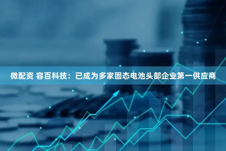 微配资 容百科技：已成为多家固态电池头部企业第一供应商