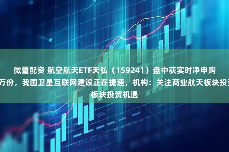 微量配资 航空航天ETF天弘（159241）盘中获实时净申购2100万份，我国卫星互联网建设正在提速，机构：关注商业航天板块投资机遇