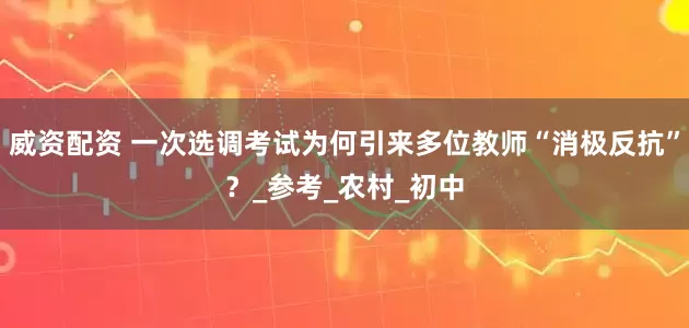 威资配资 一次选调考试为何引来多位教师“消极反抗”？_参考_农村_初中