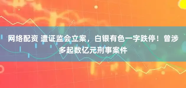 网络配资 遭证监会立案，白银有色一字跌停！曾涉多起数亿元刑事案件