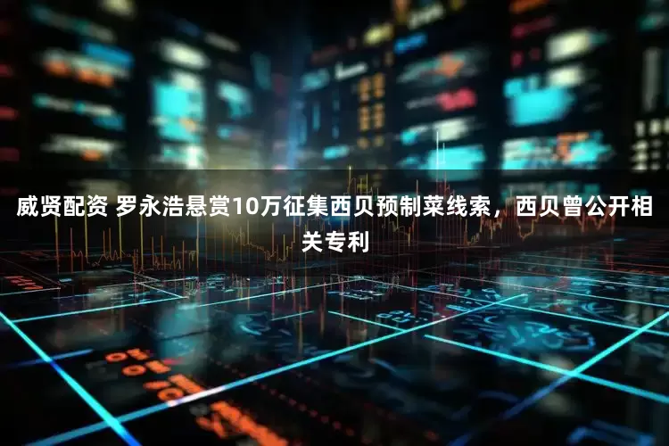 威贤配资 罗永浩悬赏10万征集西贝预制菜线索，西贝曾公开相关专利