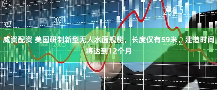 威资配资 美国研制新型无人水面舰艇，长度仅有59米，建造时间将达到12个月