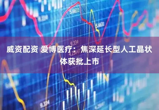威资配资 爱博医疗：焦深延长型人工晶状体获批上市