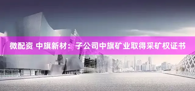 微配资 中旗新材：子公司中旗矿业取得采矿权证书