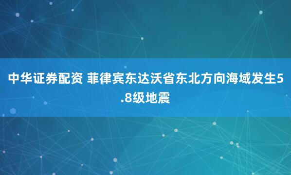 中华证券配资 菲律宾东达沃省东北方向海域发生5.8级地震