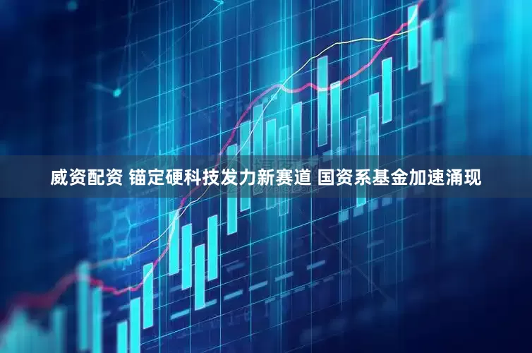 威资配资 锚定硬科技发力新赛道 国资系基金加速涌现