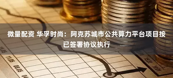 微量配资 华孚时尚：阿克苏城市公共算力平台项目按已签署协议执行