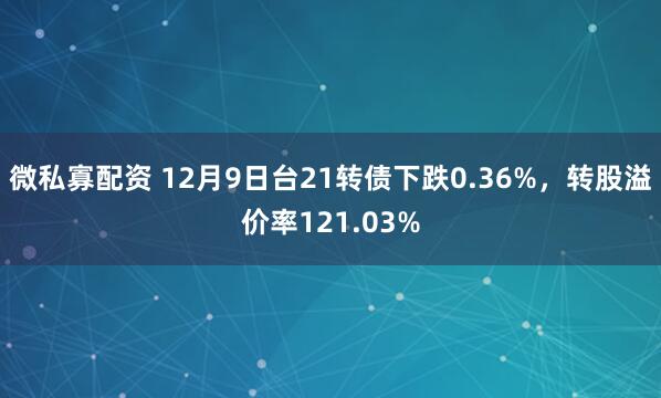 微私寡配资 12月9日台21转债下跌0.36%，转股溢价率121.03%