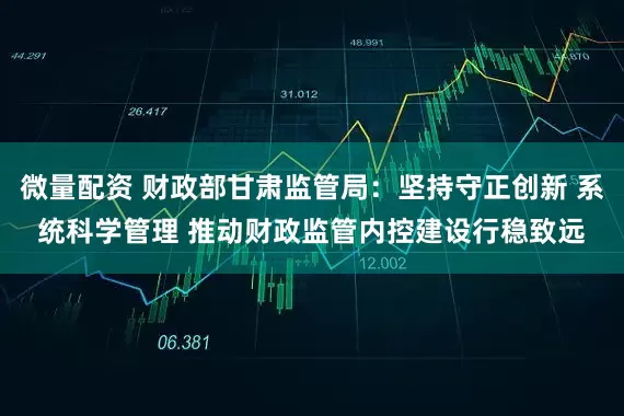 微量配资 财政部甘肃监管局：坚持守正创新 系统科学管理 推动财政监管内控建设行稳致远