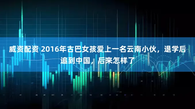 威资配资 2016年古巴女孩爱上一名云南小伙，退学后追到中国，后来怎样了