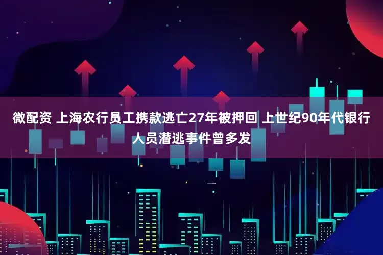 微配资 上海农行员工携款逃亡27年被押回 上世纪90年代银行人员潜逃事件曾多发