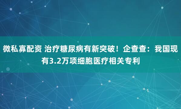 微私寡配资 治疗糖尿病有新突破!企查查:我国现有3.2万项细胞医疗相关专利