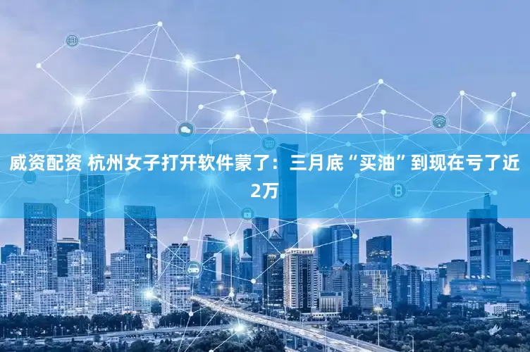 威资配资 杭州女子打开软件蒙了：三月底“买油”到现在亏了近2万