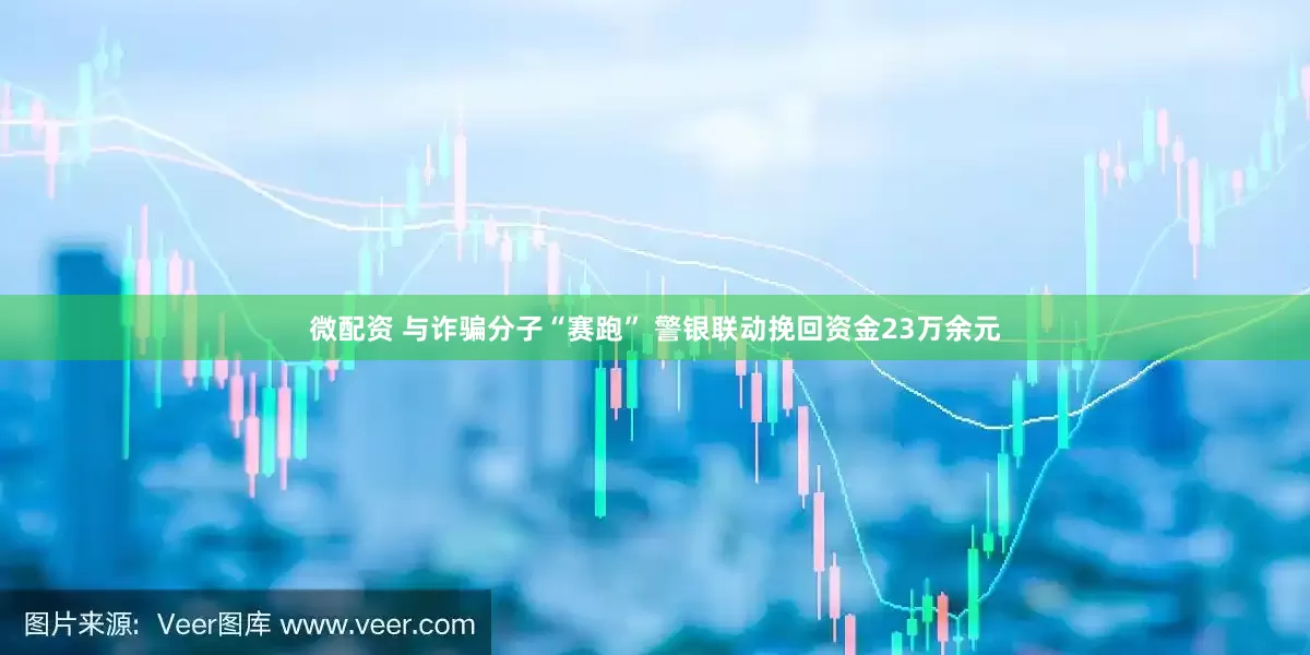 微配资 与诈骗分子“赛跑” 警银联动挽回资金23万余元