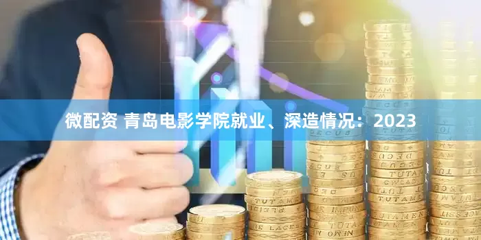 微配资 青岛电影学院就业、深造情况:2023