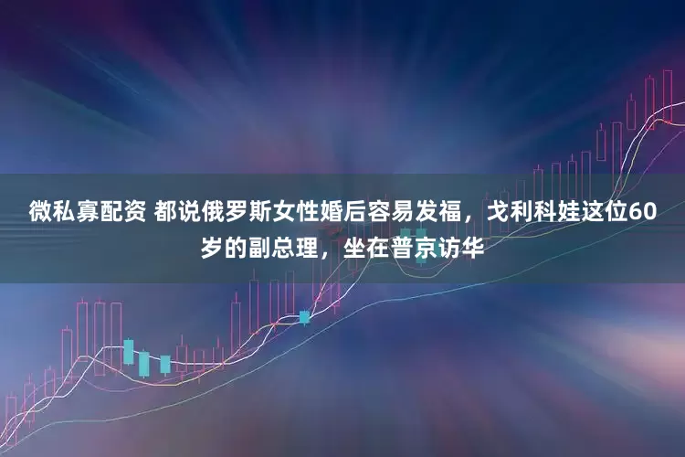 微私寡配资 都说俄罗斯女性婚后容易发福，戈利科娃这位60岁的副总理，坐在普京访华
