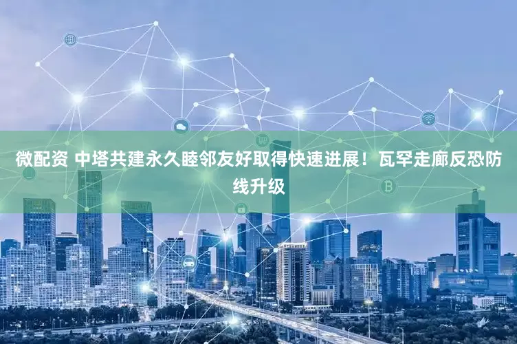 微配资 中塔共建永久睦邻友好取得快速进展!瓦罕走廊反恐防线升级