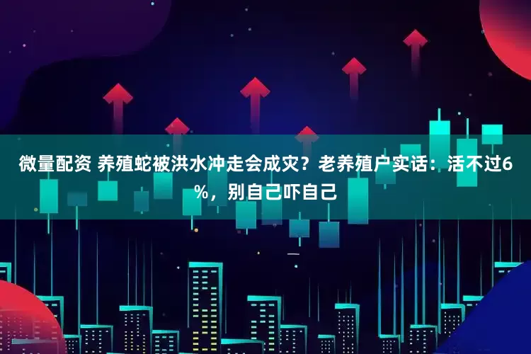 微量配资 养殖蛇被洪水冲走会成灾？老养殖户实话：活不过6%，别自己吓自己