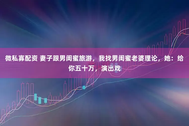 微私寡配资 妻子跟男闺蜜旅游，我找男闺蜜老婆理论，她：给你五十万，演出戏