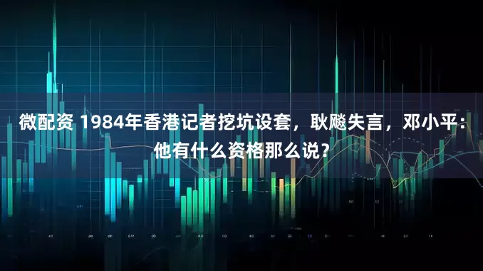 微配资 1984年香港记者挖坑设套，耿飚失言，邓小平：他有什么资格那么说？